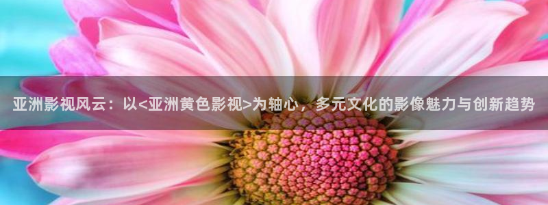 小小影视官网怎么下载：亚洲影视风云：以<亚洲黄色影视>为轴心，多元文化的影像魅力与创新趋势